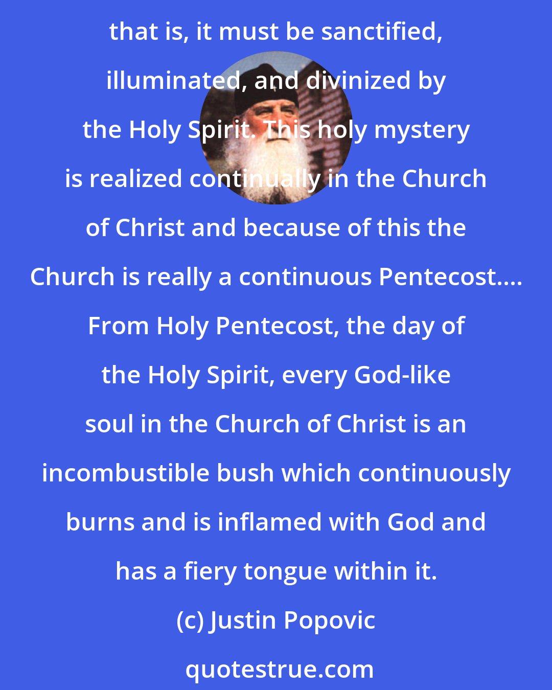 Justin Popovic: The holy mystery of the day of the Holy Spirit, Pentecost, is to be understood in the following manner: the spirit of man must be completed and perfected by the Holy Spirit, that is, it must be sanctified, illuminated, and divinized by the Holy Spirit. This holy mystery is realized continually in the Church of Christ and because of this the Church is really a continuous Pentecost.... From Holy Pentecost, the day of the Holy Spirit, every God-like soul in the Church of Christ is an incombustible bush which continuously burns and is inflamed with God and has a fiery tongue within it.