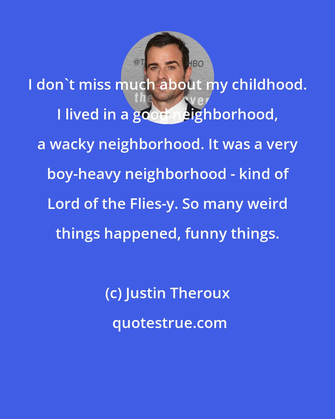 Justin Theroux: I don't miss much about my childhood. I lived in a good neighborhood, a wacky neighborhood. It was a very boy-heavy neighborhood - kind of Lord of the Flies-y. So many weird things happened, funny things.