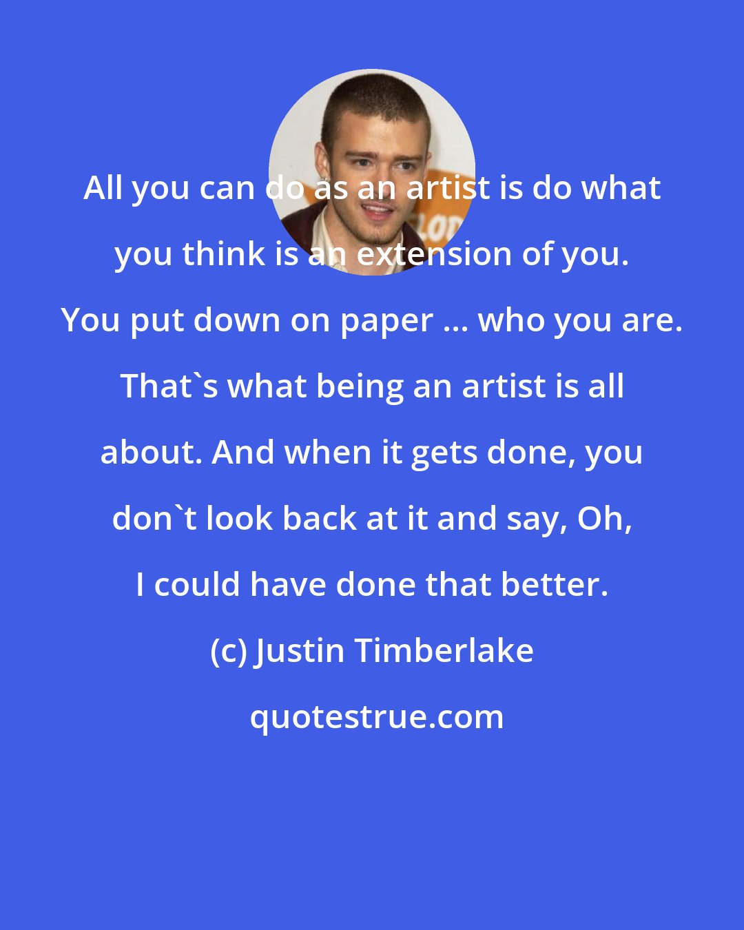 Justin Timberlake: All you can do as an artist is do what you think is an extension of you. You put down on paper ... who you are. That's what being an artist is all about. And when it gets done, you don't look back at it and say, Oh, I could have done that better.