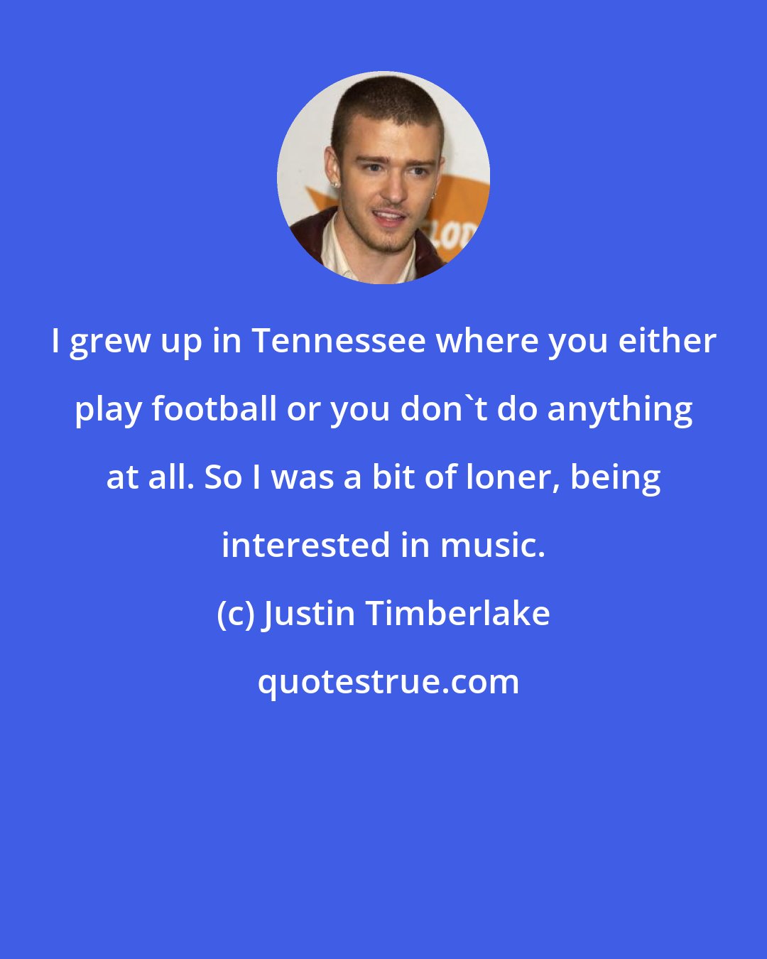 Justin Timberlake: I grew up in Tennessee where you either play football or you don't do anything at all. So I was a bit of loner, being interested in music.