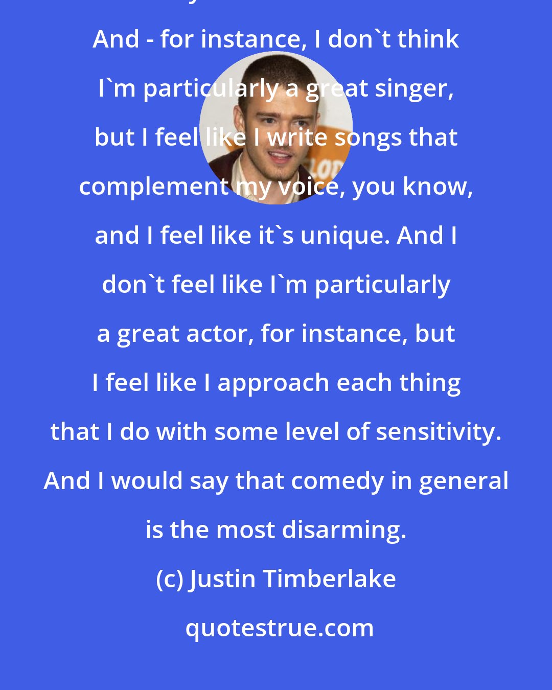 Justin Timberlake: I just feel like there's something to be said about feeling comfortable with what you have and don't have. And - for instance, I don't think I'm particularly a great singer, but I feel like I write songs that complement my voice, you know, and I feel like it's unique. And I don't feel like I'm particularly a great actor, for instance, but I feel like I approach each thing that I do with some level of sensitivity. And I would say that comedy in general is the most disarming.