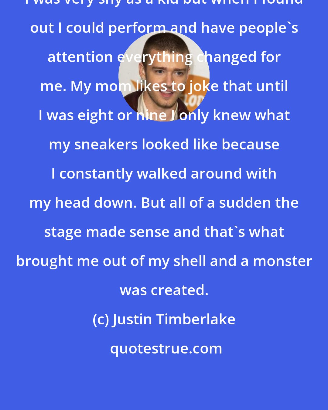 Justin Timberlake: I was very shy as a kid but when I found out I could perform and have people's attention everything changed for me. My mom likes to joke that until I was eight or nine I only knew what my sneakers looked like because I constantly walked around with my head down. But all of a sudden the stage made sense and that's what brought me out of my shell and a monster was created.