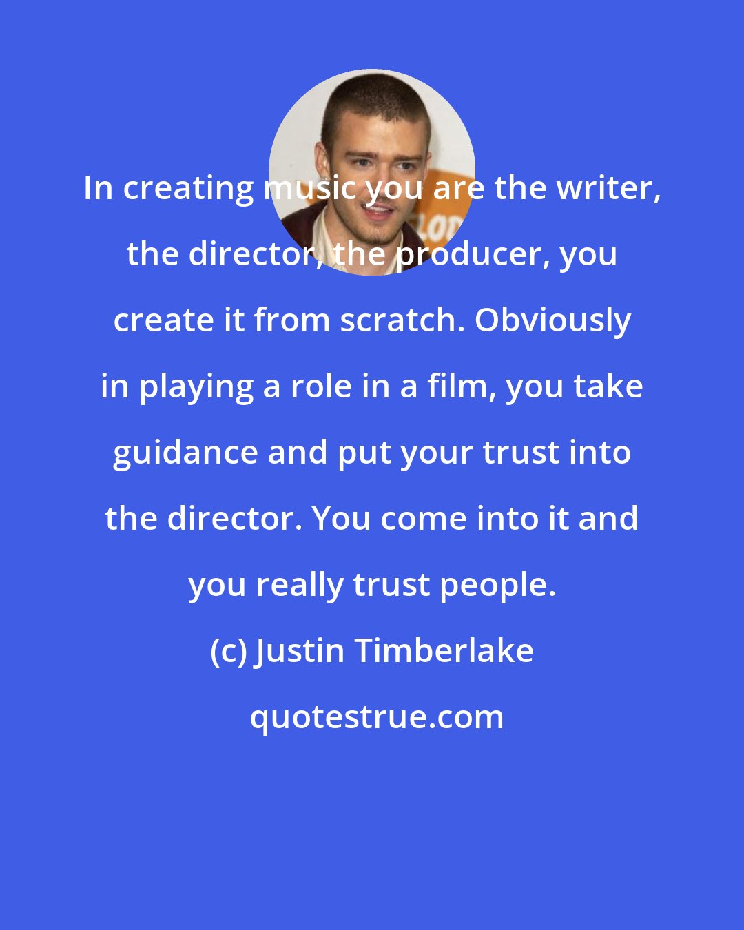 Justin Timberlake: In creating music you are the writer, the director, the producer, you create it from scratch. Obviously in playing a role in a film, you take guidance and put your trust into the director. You come into it and you really trust people.