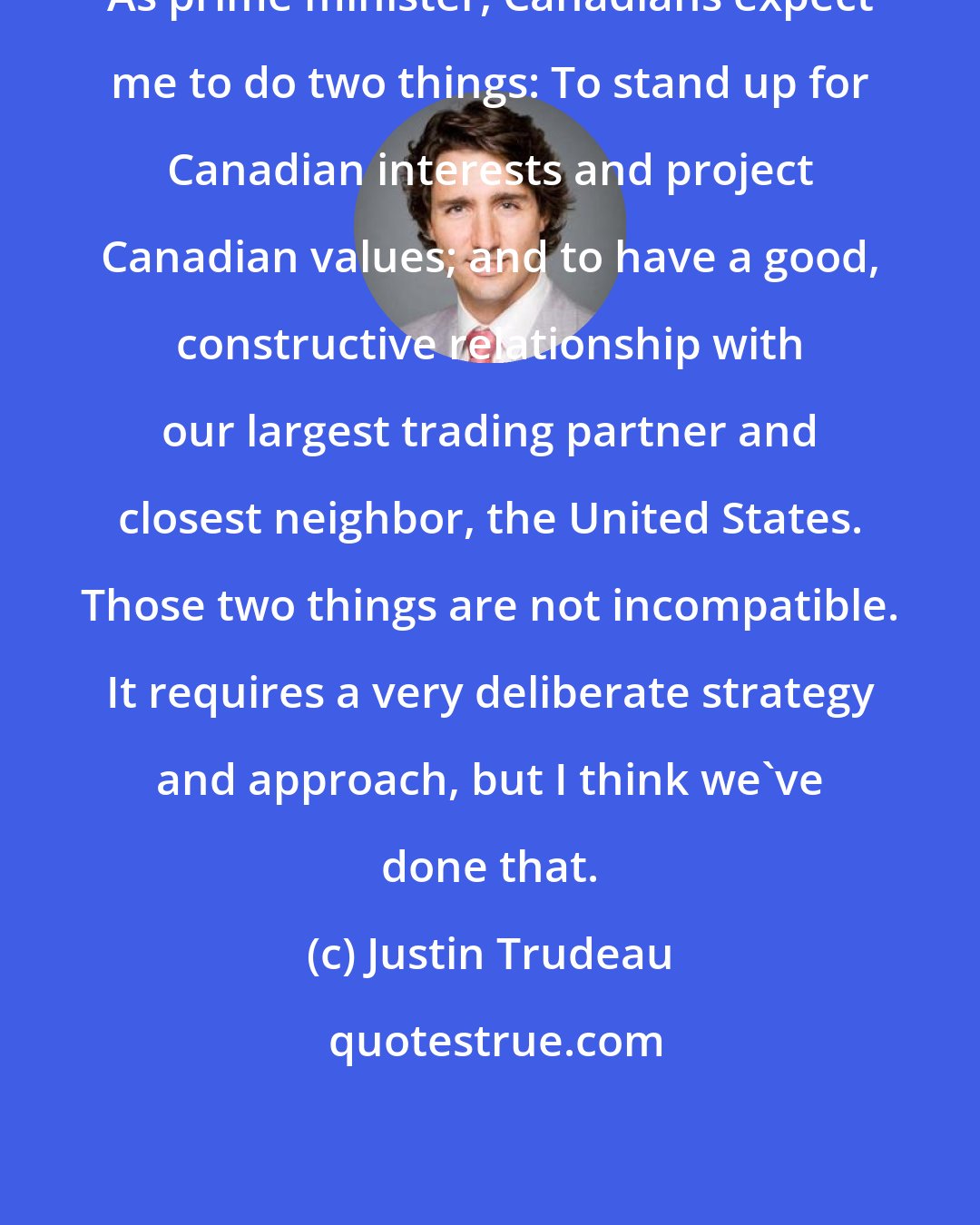 Justin Trudeau: As prime minister, Canadians expect me to do two things: To stand up for Canadian interests and project Canadian values; and to have a good, constructive relationship with our largest trading partner and closest neighbor, the United States. Those two things are not incompatible. It requires a very deliberate strategy and approach, but I think we've done that.