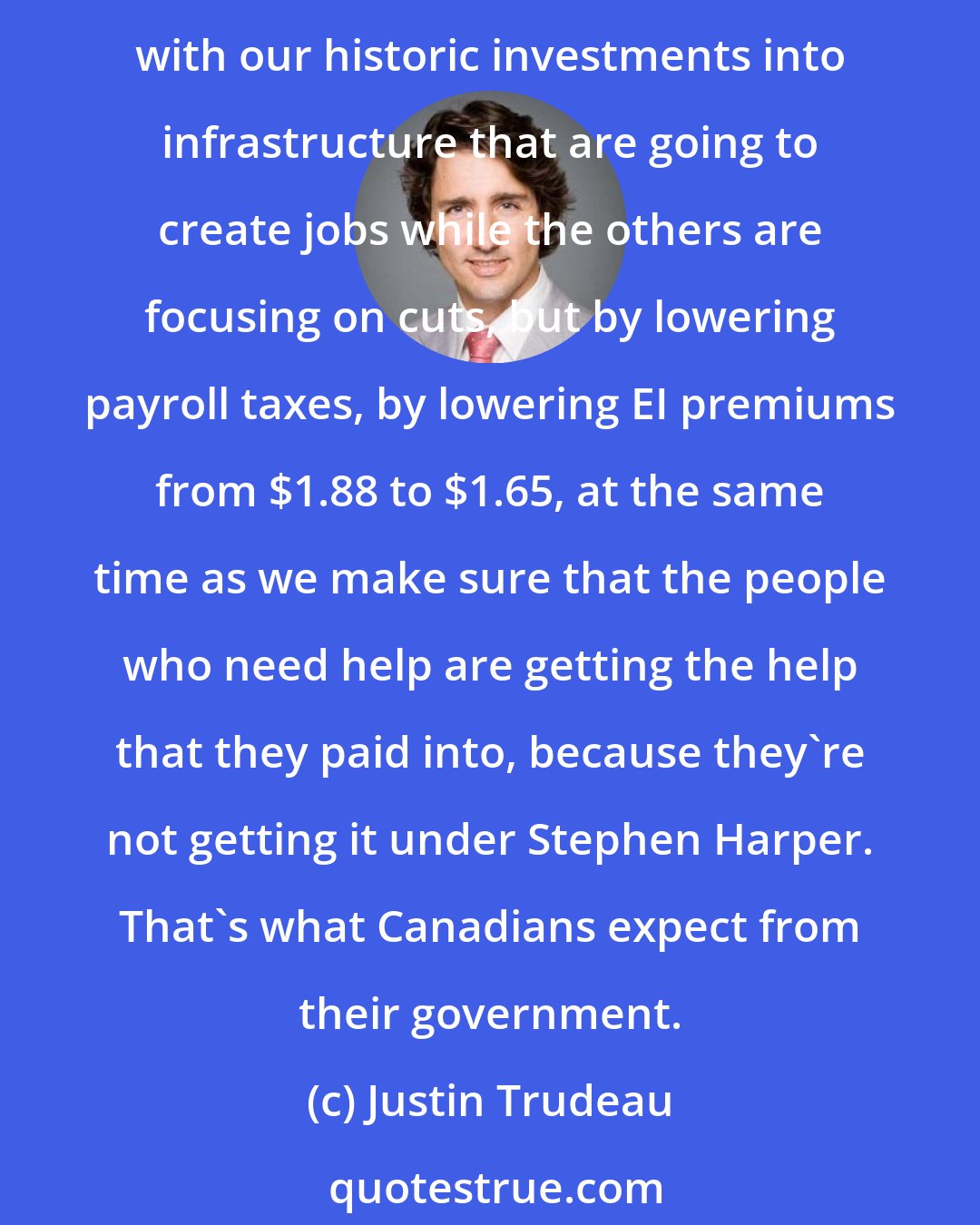 Justin Trudeau: Canadians expect their government to make sure we're helping the people who need the help and growing the economy, and that's exactly what we're committed to do, not just with our historic investments into infrastructure that are going to create jobs while the others are focusing on cuts, but by lowering payroll taxes, by lowering EI premiums from $1.88 to $1.65, at the same time as we make sure that the people who need help are getting the help that they paid into, because they're not getting it under Stephen Harper. That's what Canadians expect from their government.