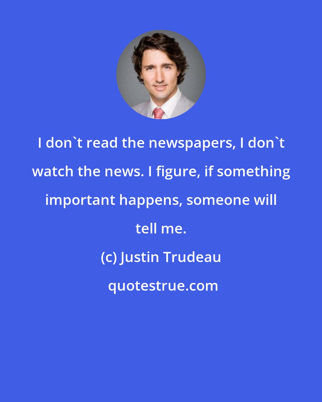 Justin Trudeau: I don't read the newspapers, I don't watch the news. I figure, if something important happens, someone will tell me.