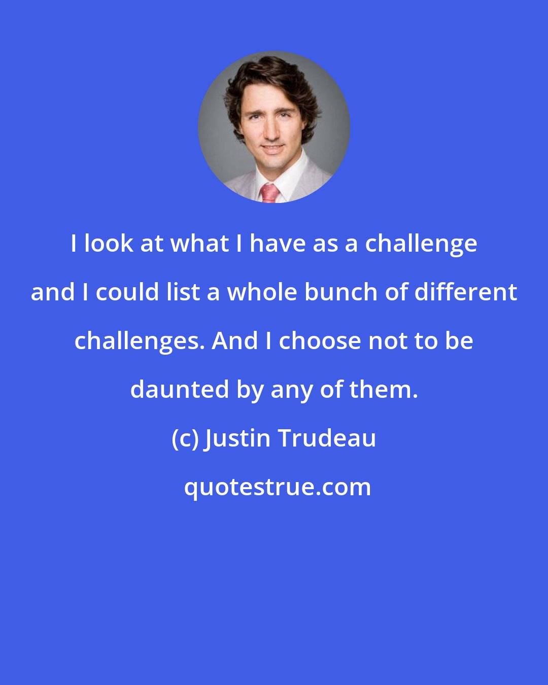 Justin Trudeau: I look at what I have as a challenge and I could list a whole bunch of different challenges. And I choose not to be daunted by any of them.