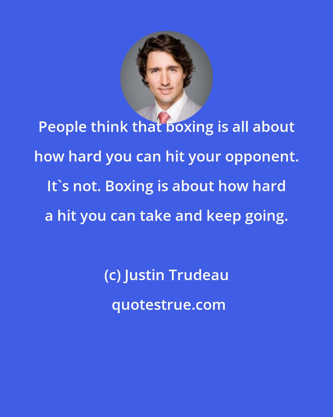 Justin Trudeau: People think that boxing is all about how hard you can hit your opponent. It's not. Boxing is about how hard a hit you can take and keep going.