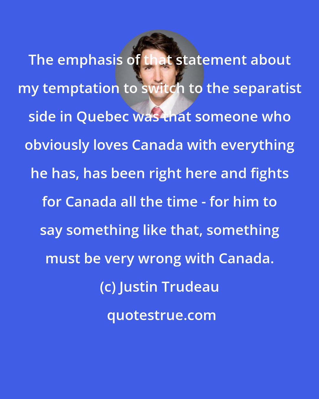 Justin Trudeau: The emphasis of that statement about my temptation to switch to the separatist side in Quebec was that someone who obviously loves Canada with everything he has, has been right here and fights for Canada all the time - for him to say something like that, something must be very wrong with Canada.