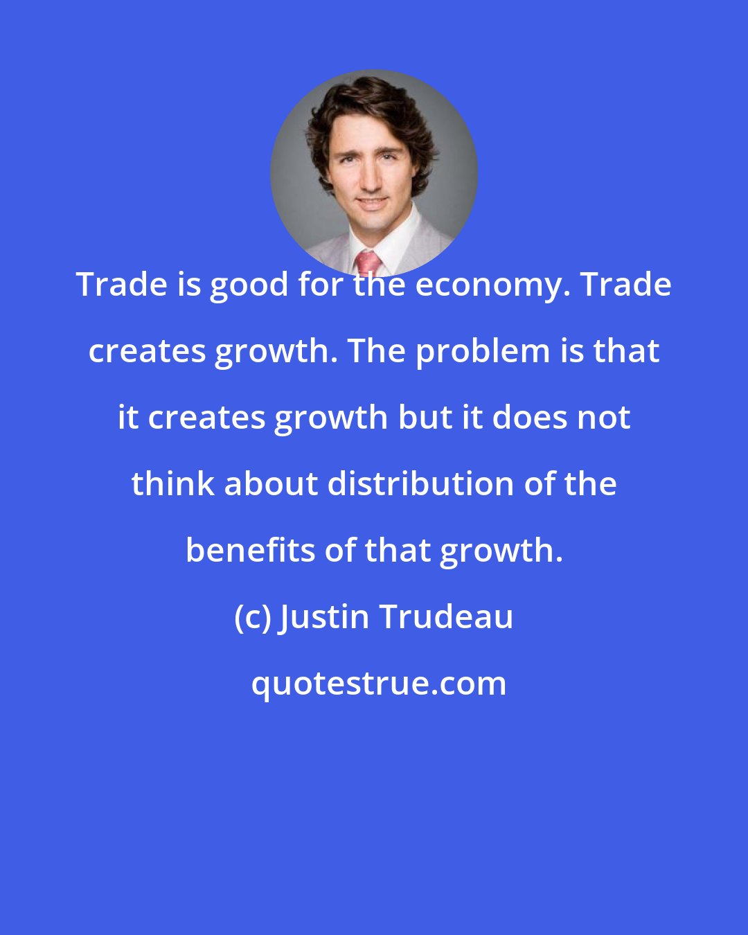 Justin Trudeau: Trade is good for the economy. Trade creates growth. The problem is that it creates growth but it does not think about distribution of the benefits of that growth.