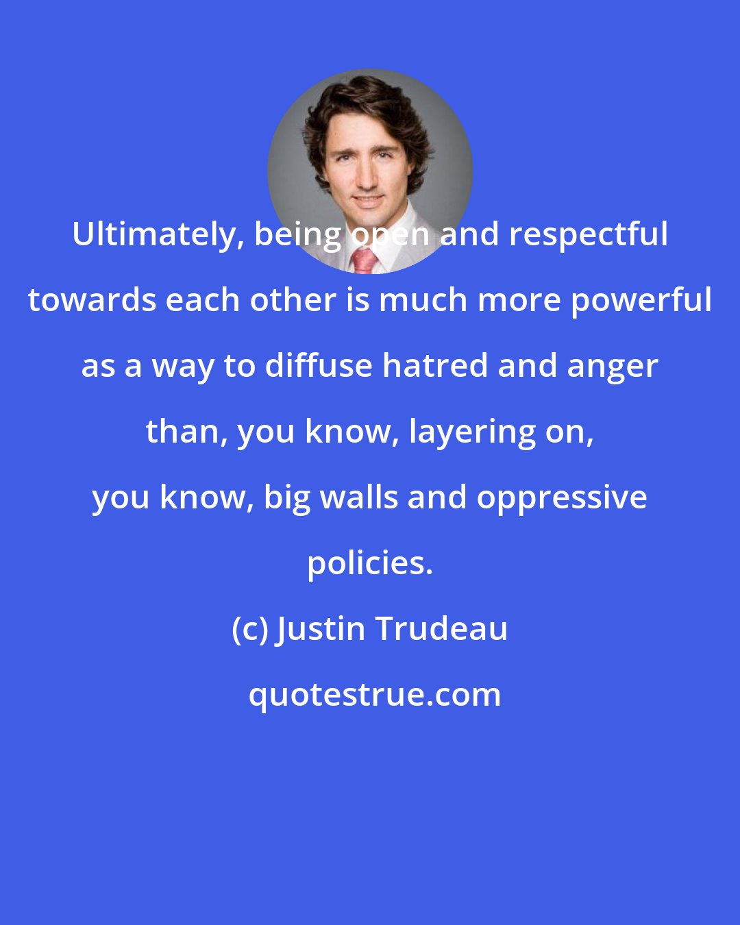 Justin Trudeau: Ultimately, being open and respectful towards each other is much more powerful as a way to diffuse hatred and anger than, you know, layering on, you know, big walls and oppressive policies.