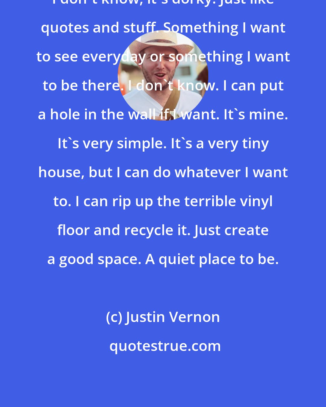 Justin Vernon: I don't know, it's dorky. Just like quotes and stuff. Something I want to see everyday or something I want to be there. I don't know. I can put a hole in the wall if I want. It's mine. It's very simple. It's a very tiny house, but I can do whatever I want to. I can rip up the terrible vinyl floor and recycle it. Just create a good space. A quiet place to be.