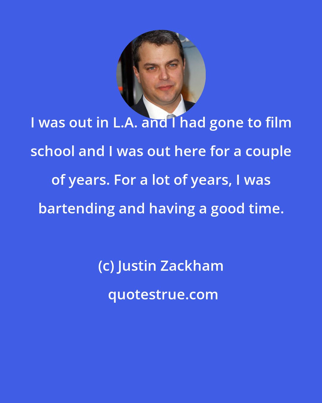 Justin Zackham: I was out in L.A. and I had gone to film school and I was out here for a couple of years. For a lot of years, I was bartending and having a good time.