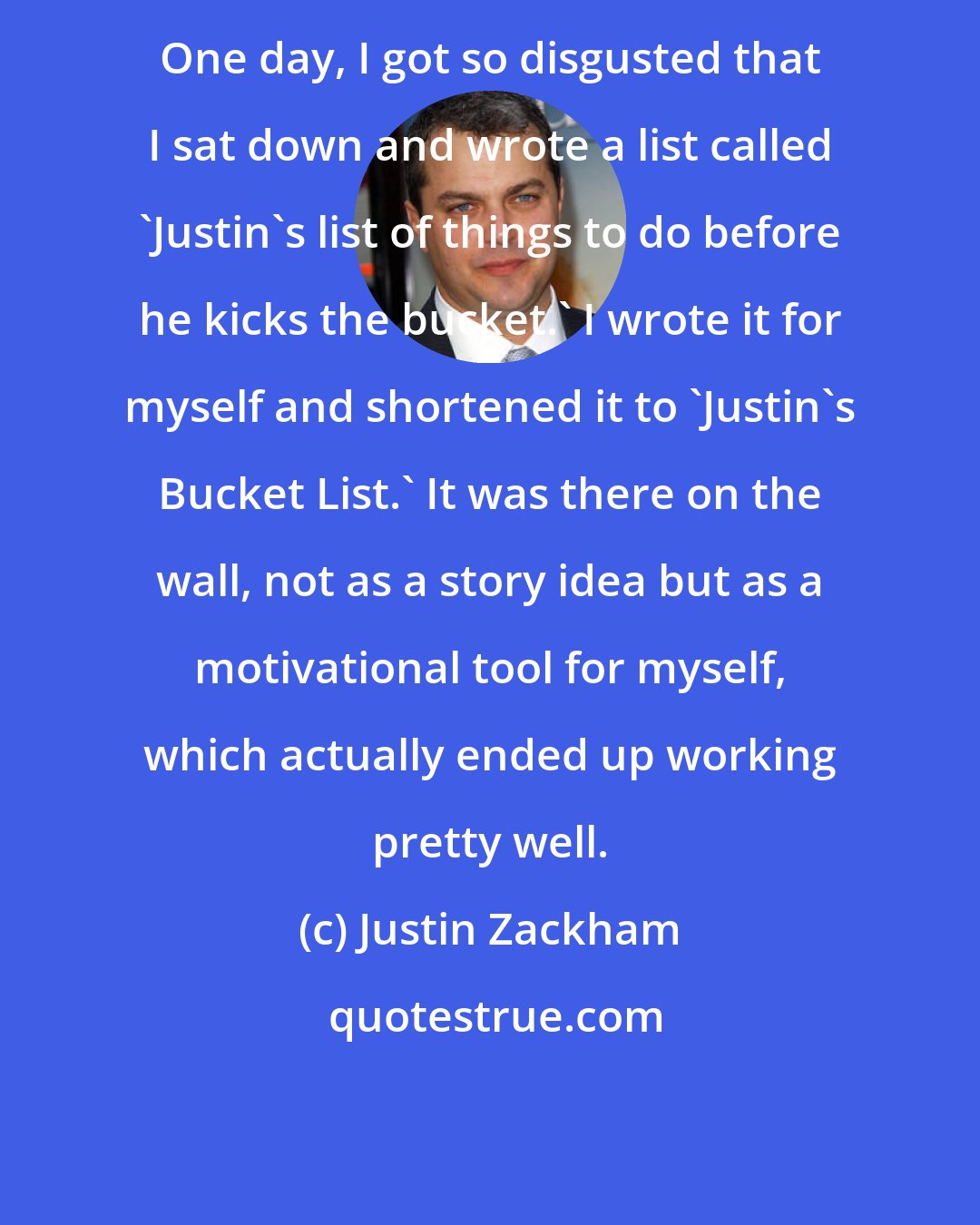 Justin Zackham: One day, I got so disgusted that I sat down and wrote a list called 'Justin's list of things to do before he kicks the bucket.' I wrote it for myself and shortened it to 'Justin's Bucket List.' It was there on the wall, not as a story idea but as a motivational tool for myself, which actually ended up working pretty well.