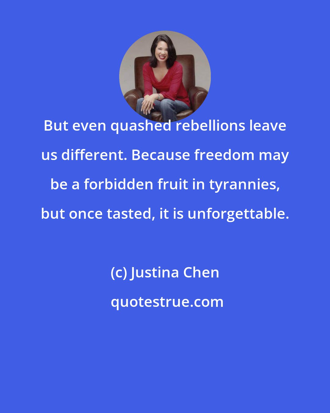 Justina Chen: But even quashed rebellions leave us different. Because freedom may be a forbidden fruit in tyrannies, but once tasted, it is unforgettable.