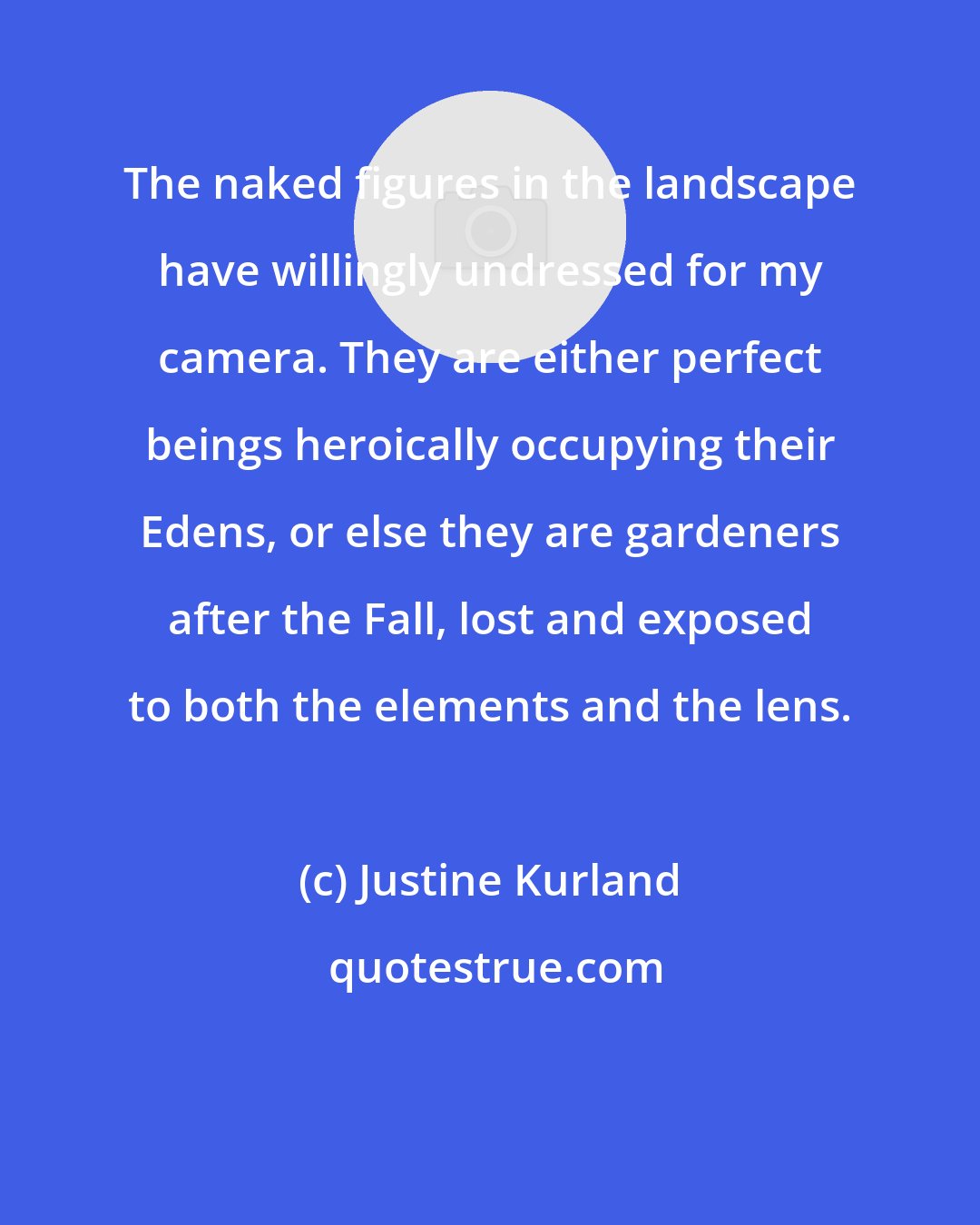 Justine Kurland: The naked figures in the landscape have willingly undressed for my camera. They are either perfect beings heroically occupying their Edens, or else they are gardeners after the Fall, lost and exposed to both the elements and the lens.