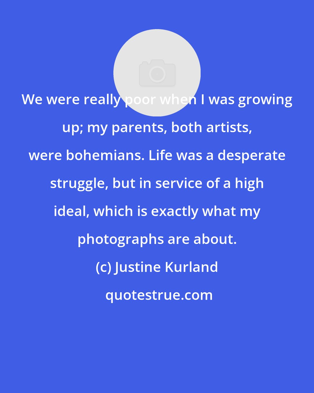 Justine Kurland: We were really poor when I was growing up; my parents, both artists, were bohemians. Life was a desperate struggle, but in service of a high ideal, which is exactly what my photographs are about.