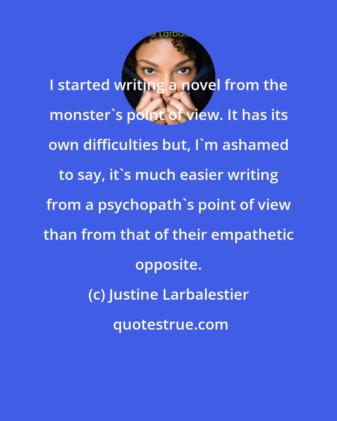 Justine Larbalestier: I started writing a novel from the monster's point of view. It has its own difficulties but, I'm ashamed to say, it's much easier writing from a psychopath's point of view than from that of their empathetic opposite.