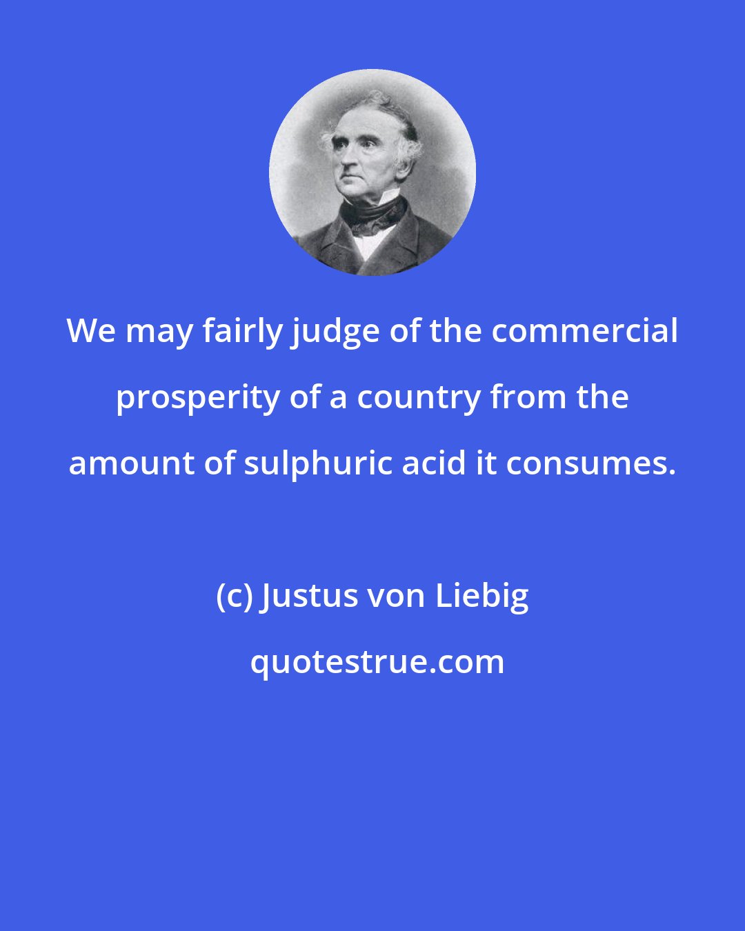 Justus von Liebig: We may fairly judge of the commercial prosperity of a country from the amount of sulphuric acid it consumes.