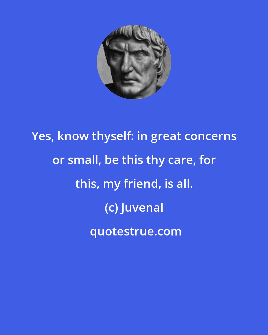 Juvenal: Yes, know thyself: in great concerns or small, be this thy care, for this, my friend, is all.