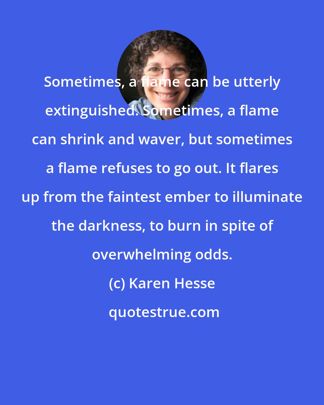 Karen Hesse: Sometimes, a flame can be utterly extinguished. Sometimes, a flame can shrink and waver, but sometimes a flame refuses to go out. It flares up from the faintest ember to illuminate the darkness, to burn in spite of overwhelming odds.