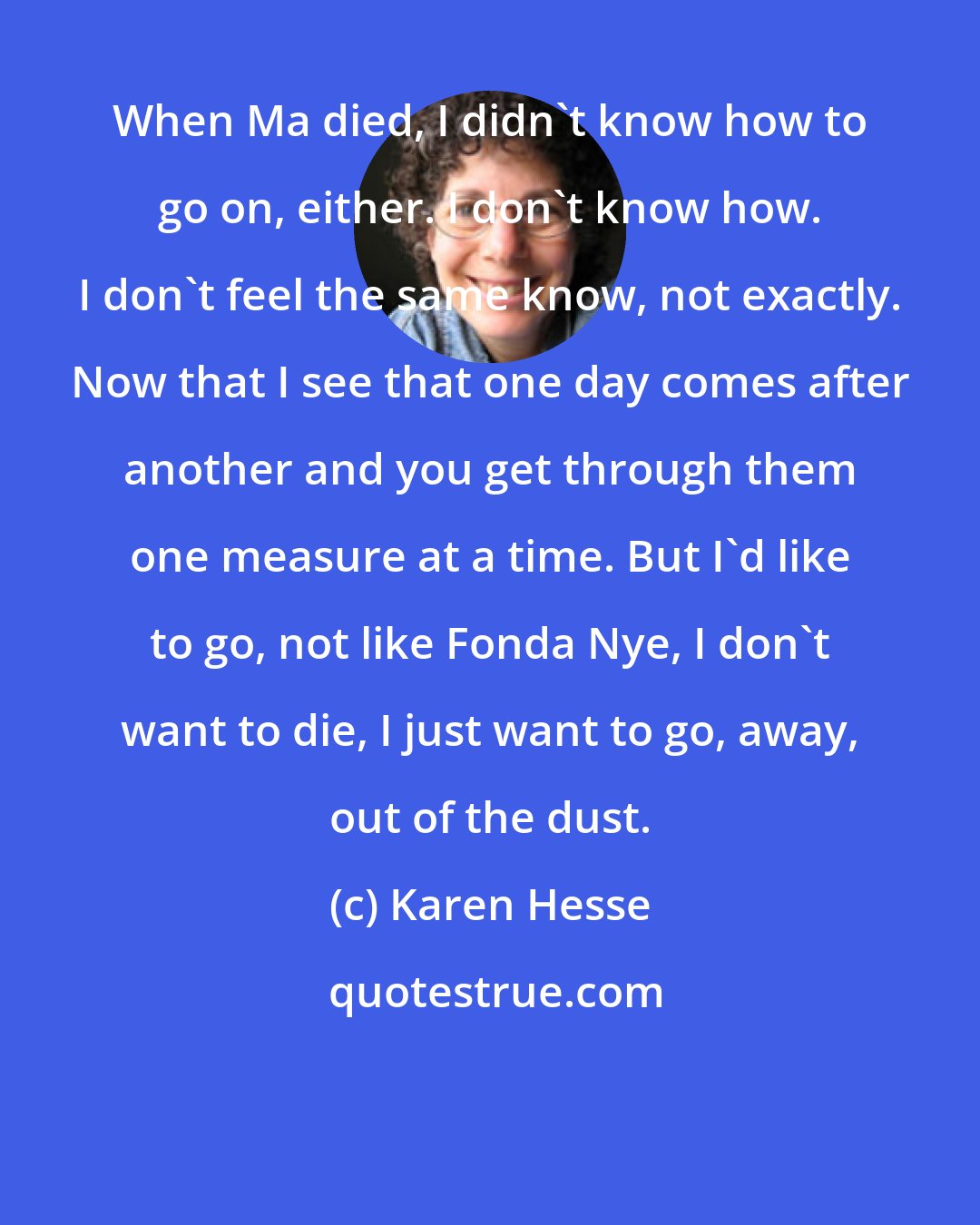 Karen Hesse: When Ma died, I didn't know how to go on, either. I don't know how. I don't feel the same know, not exactly. Now that I see that one day comes after another and you get through them one measure at a time. But I'd like to go, not like Fonda Nye, I don't want to die, I just want to go, away, out of the dust.