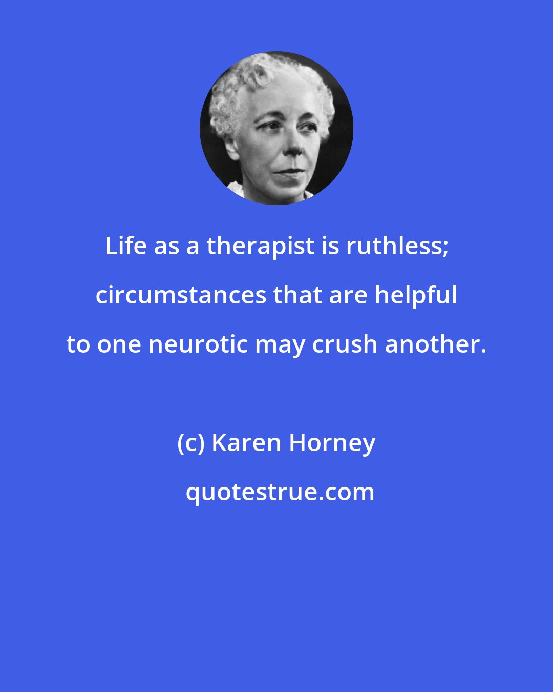 Karen Horney: Life as a therapist is ruthless; circumstances that are helpful to one neurotic may crush another.