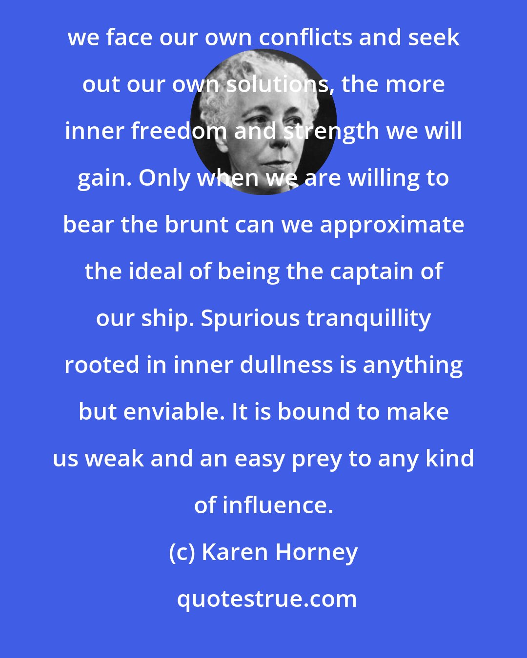 Karen Horney: To experience conflicts knowingly, though it may be distressing, can be an invaluable asset. The more we face our own conflicts and seek out our own solutions, the more inner freedom and strength we will gain. Only when we are willing to bear the brunt can we approximate the ideal of being the captain of our ship. Spurious tranquillity rooted in inner dullness is anything but enviable. It is bound to make us weak and an easy prey to any kind of influence.