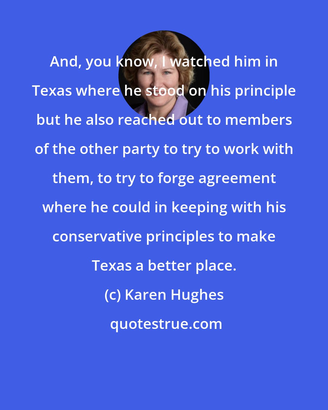 Karen Hughes: And, you know, I watched him in Texas where he stood on his principle but he also reached out to members of the other party to try to work with them, to try to forge agreement where he could in keeping with his conservative principles to make Texas a better place.