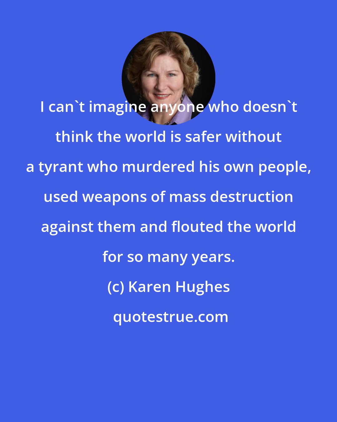 Karen Hughes: I can't imagine anyone who doesn't think the world is safer without a tyrant who murdered his own people, used weapons of mass destruction against them and flouted the world for so many years.