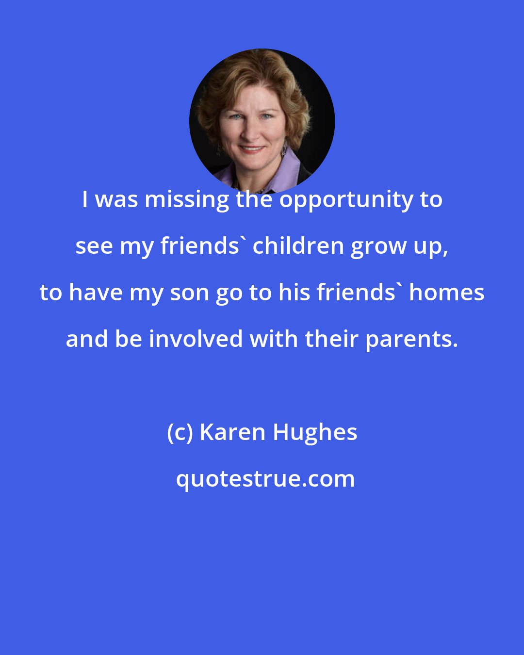 Karen Hughes: I was missing the opportunity to see my friends' children grow up, to have my son go to his friends' homes and be involved with their parents.