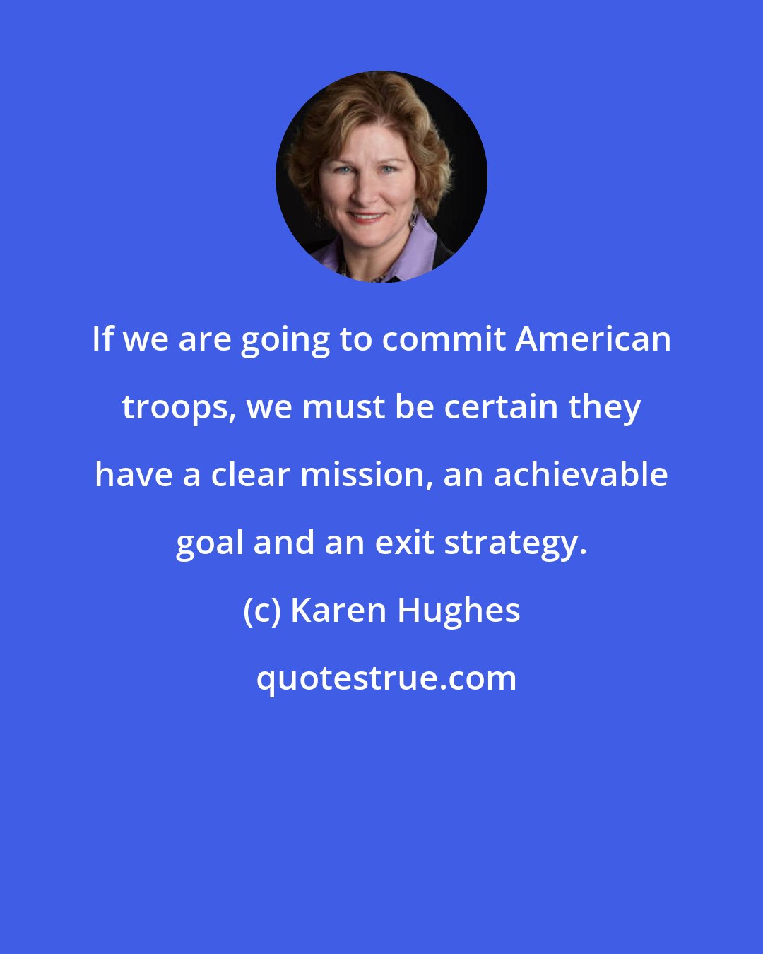 Karen Hughes: If we are going to commit American troops, we must be certain they have a clear mission, an achievable goal and an exit strategy.