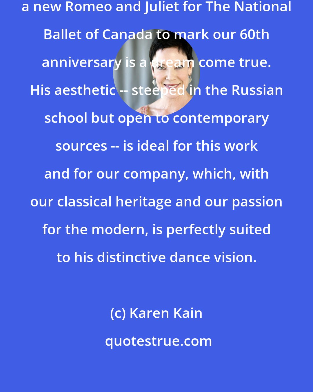 Karen Kain: Having Alexei Ratmansky create a new Romeo and Juliet for The National Ballet of Canada to mark our 60th anniversary is a dream come true. His aesthetic -- steeped in the Russian school but open to contemporary sources -- is ideal for this work and for our company, which, with our classical heritage and our passion for the modern, is perfectly suited to his distinctive dance vision.