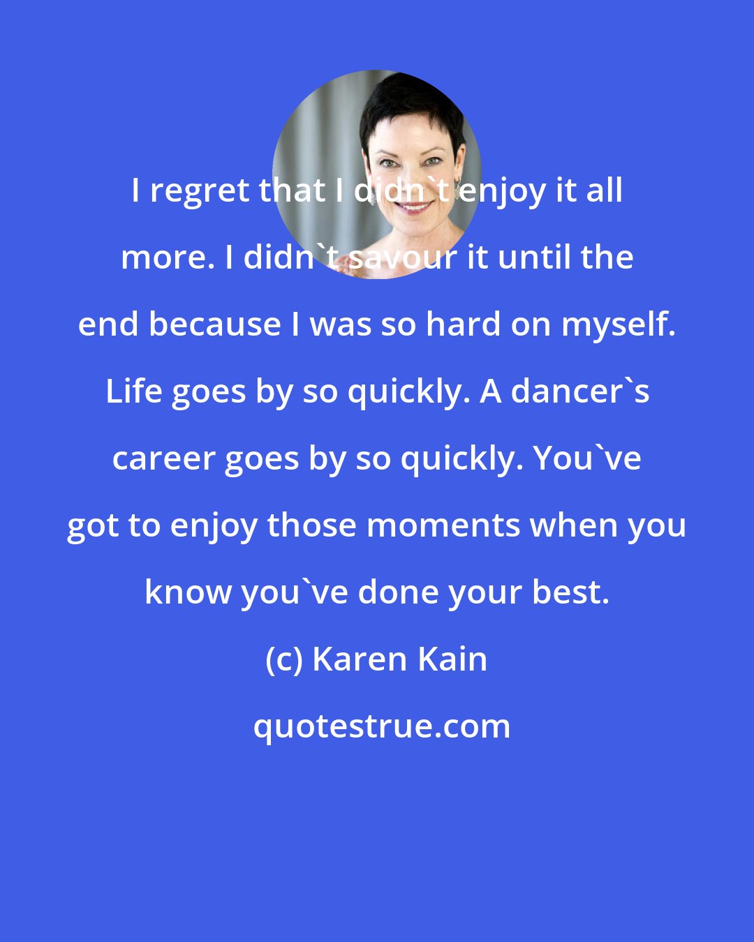 Karen Kain: I regret that I didn't enjoy it all more. I didn't savour it until the end because I was so hard on myself. Life goes by so quickly. A dancer's career goes by so quickly. You've got to enjoy those moments when you know you've done your best.