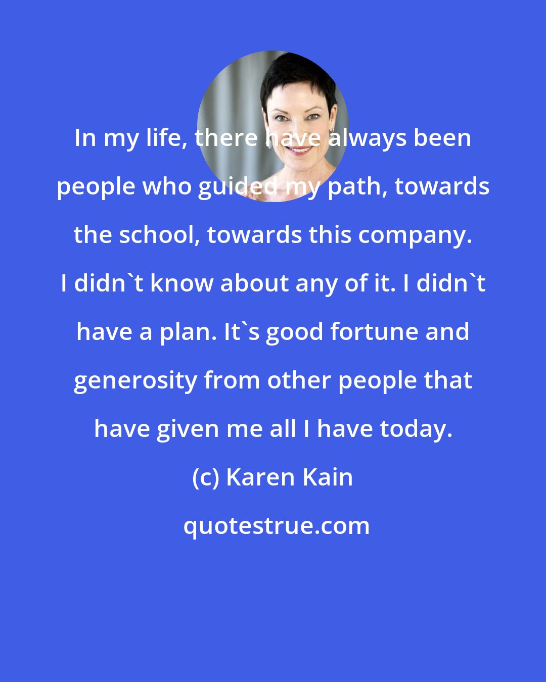 Karen Kain: In my life, there have always been people who guided my path, towards the school, towards this company. I didn't know about any of it. I didn't have a plan. It's good fortune and generosity from other people that have given me all I have today.