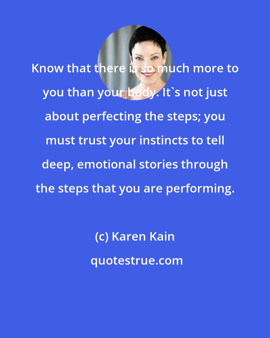 Karen Kain: Know that there is so much more to you than your body. It's not just about perfecting the steps; you must trust your instincts to tell deep, emotional stories through the steps that you are performing.