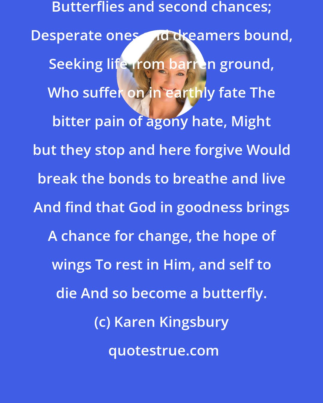 Karen Kingsbury: I tell of hearts and souls and dances... Butterflies and second chances; Desperate ones and dreamers bound, Seeking life from barren ground, Who suffer on in earthly fate The bitter pain of agony hate, Might but they stop and here forgive Would break the bonds to breathe and live And find that God in goodness brings A chance for change, the hope of wings To rest in Him, and self to die And so become a butterfly.