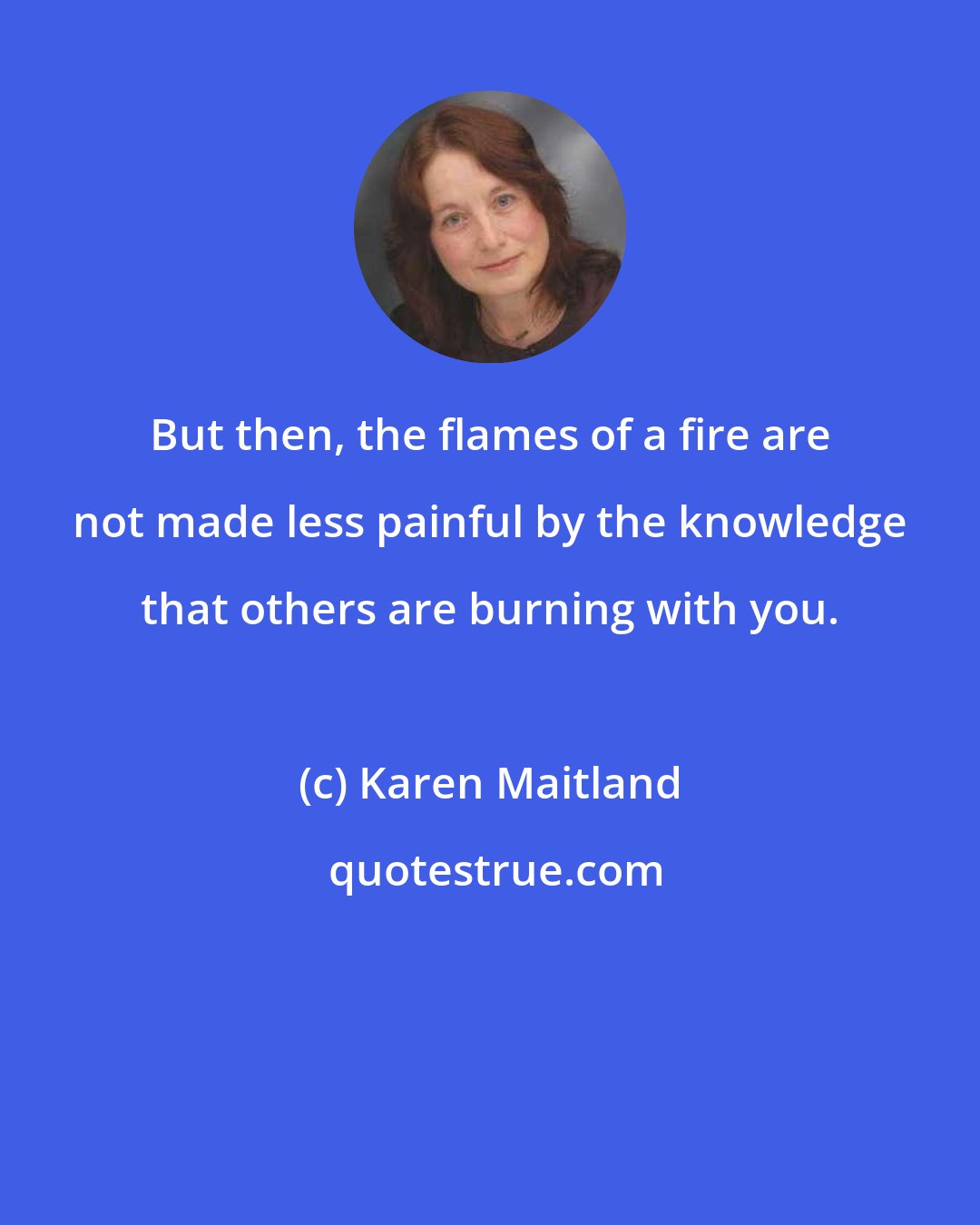 Karen Maitland: But then, the flames of a fire are not made less painful by the knowledge that others are burning with you.