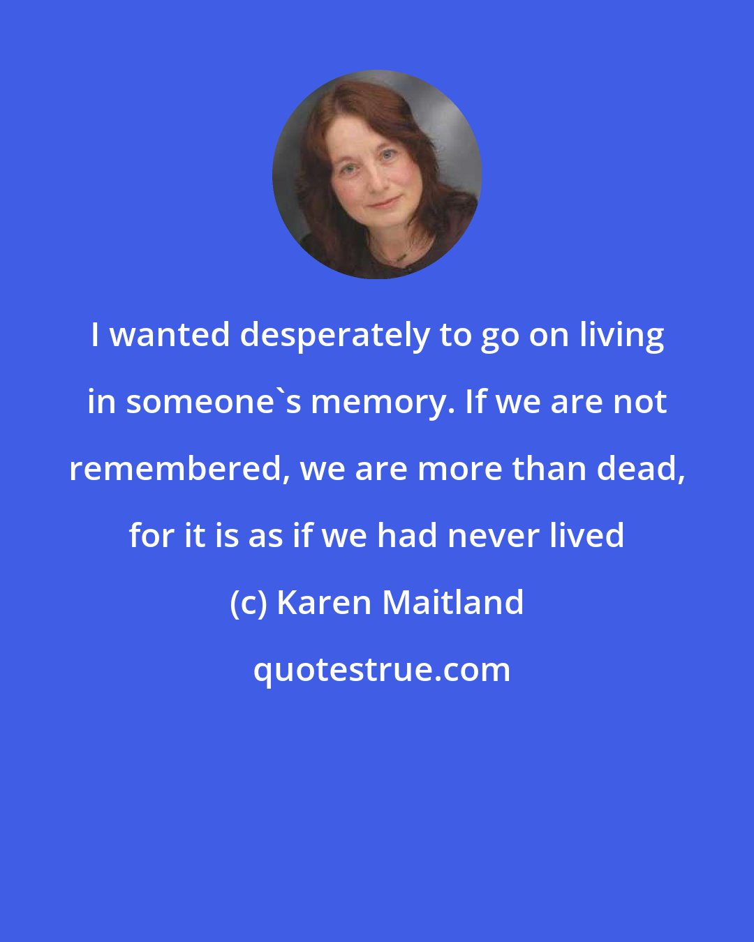 Karen Maitland: I wanted desperately to go on living in someone's memory. If we are not remembered, we are more than dead, for it is as if we had never lived