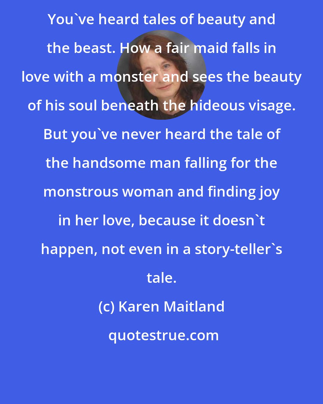 Karen Maitland: You've heard tales of beauty and the beast. How a fair maid falls in love with a monster and sees the beauty of his soul beneath the hideous visage. But you've never heard the tale of the handsome man falling for the monstrous woman and finding joy in her love, because it doesn't happen, not even in a story-teller's tale.