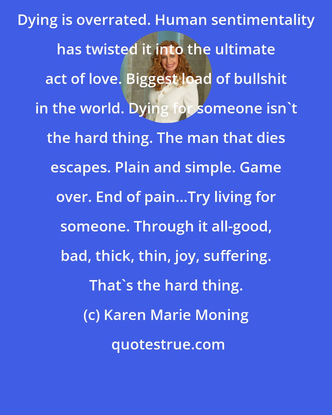Karen Marie Moning: Dying is overrated. Human sentimentality has twisted it into the ultimate act of love. Biggest load of bullshit in the world. Dying for someone isn't the hard thing. The man that dies escapes. Plain and simple. Game over. End of pain...Try living for someone. Through it all-good, bad, thick, thin, joy, suffering. That's the hard thing.