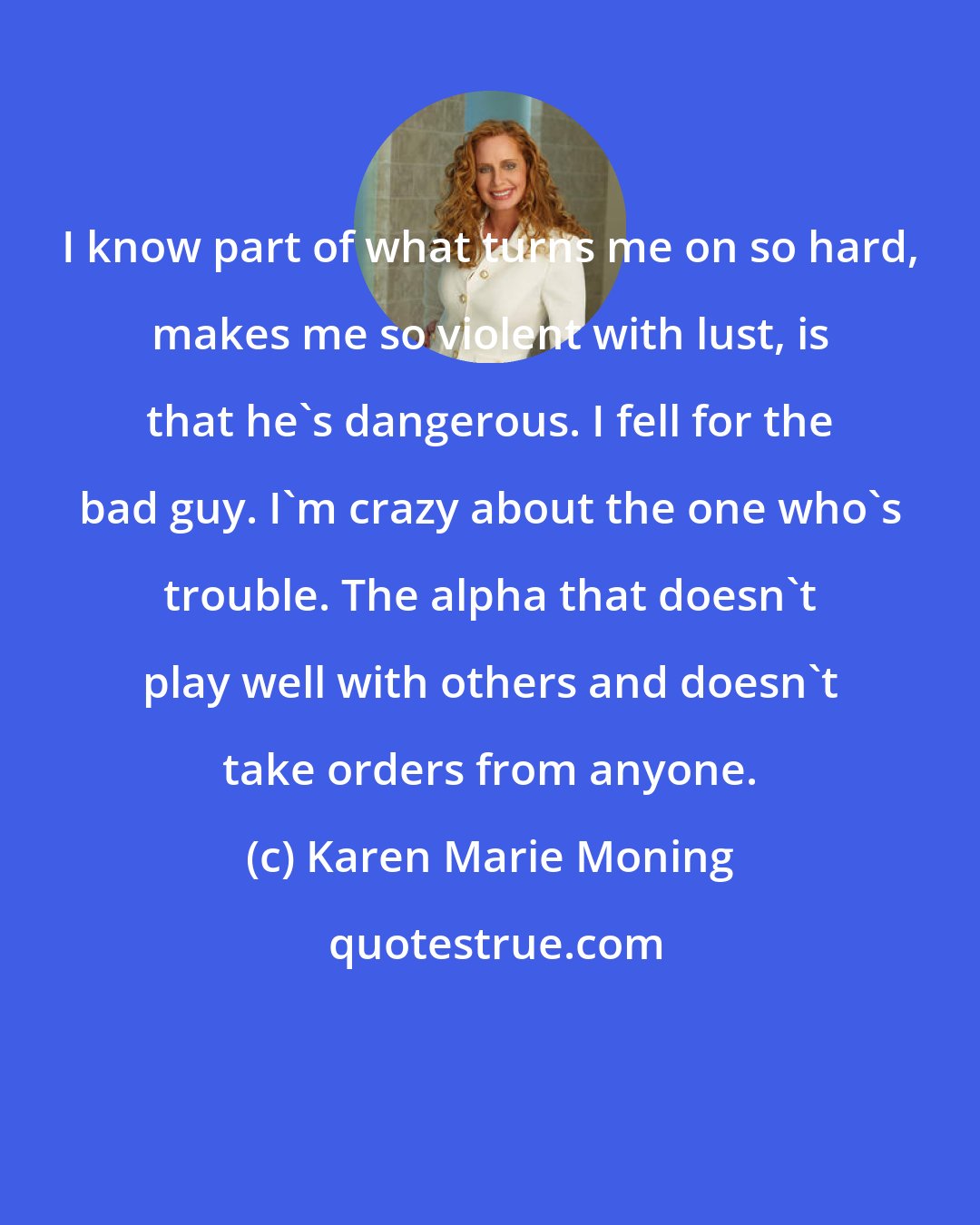 Karen Marie Moning: I know part of what turns me on so hard, makes me so violent with lust, is that he's dangerous. I fell for the bad guy. I'm crazy about the one who's trouble. The alpha that doesn't play well with others and doesn't take orders from anyone.