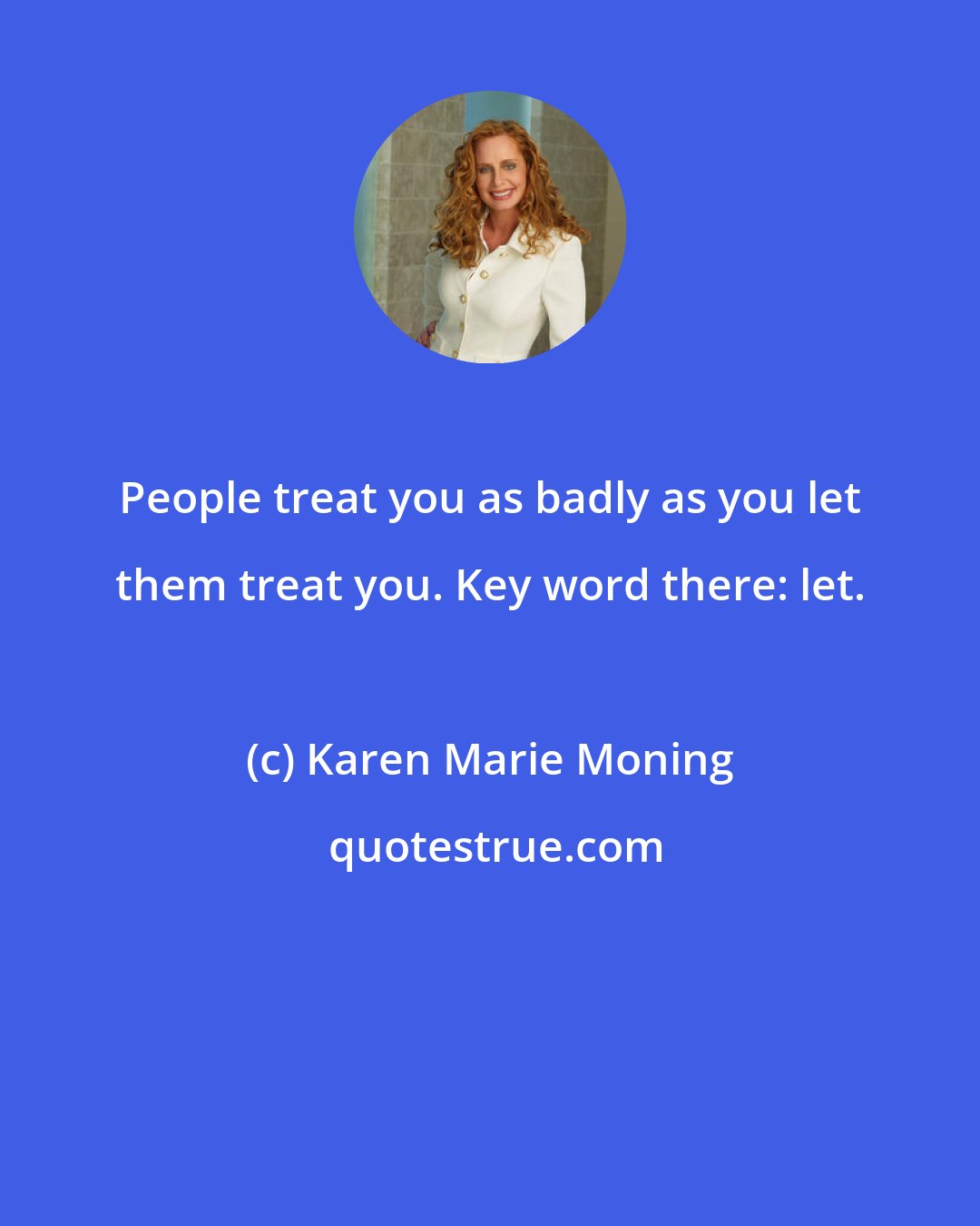 Karen Marie Moning: People treat you as badly as you let them treat you. Key word there: let.