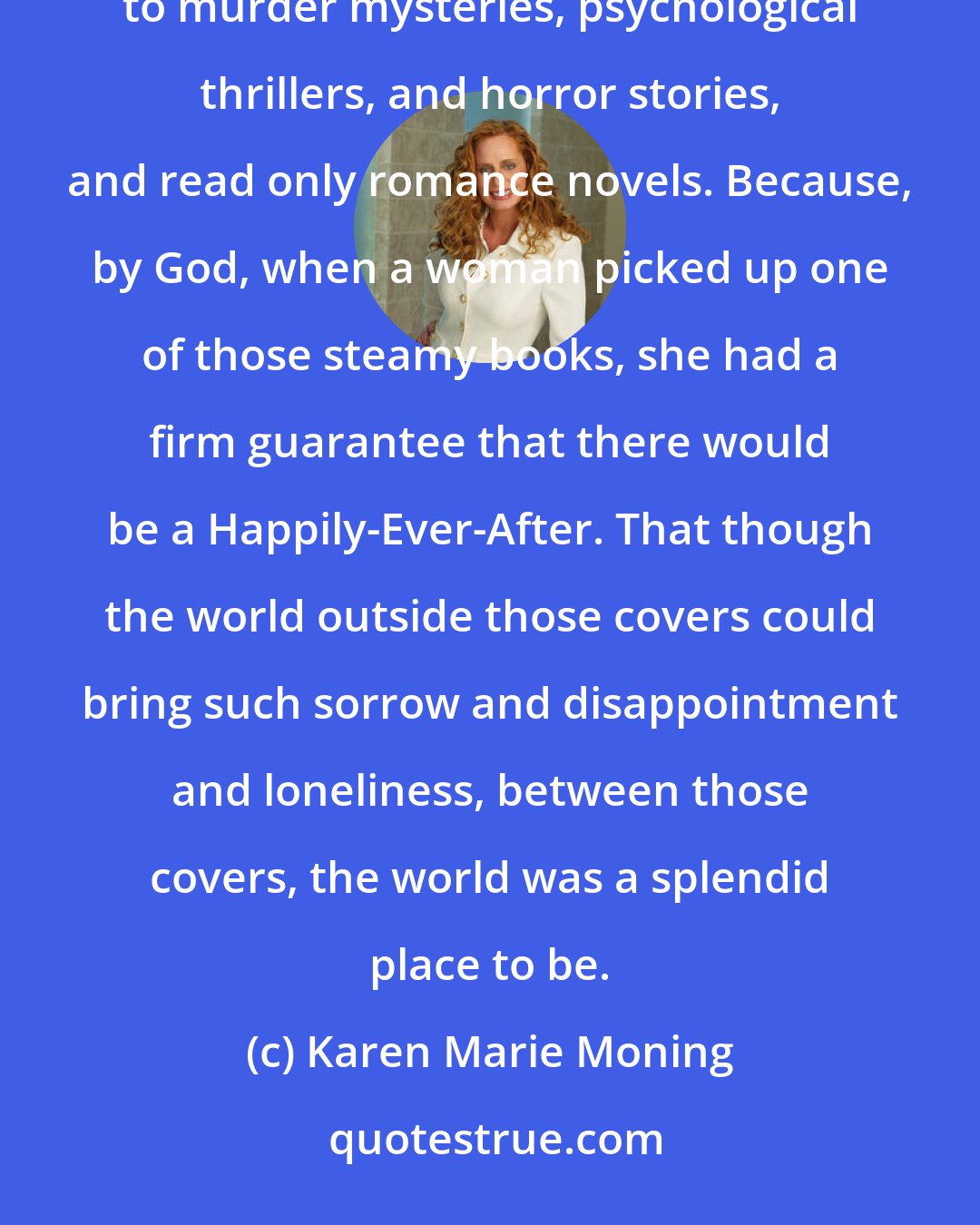 Karen Marie Moning: She understood now why her friend Elizabeth, with her near-genius, analytical mind gave wide berth to murder mysteries, psychological thrillers, and horror stories, and read only romance novels. Because, by God, when a woman picked up one of those steamy books, she had a firm guarantee that there would be a Happily-Ever-After. That though the world outside those covers could bring such sorrow and disappointment and loneliness, between those covers, the world was a splendid place to be.