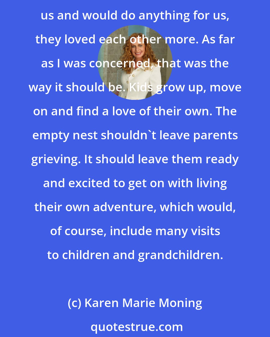 Karen Marie Moning: They had each other and there was a love between them that would withstand anything. Alina and I had always intuited, with no small wry pique, that, although our parents adored us and would do anything for us, they loved each other more. As far as I was concerned, that was the way it should be. Kids grow up, move on and find a love of their own. The empty nest shouldn't leave parents grieving. It should leave them ready and excited to get on with living their own adventure, which would, of course, include many visits to children and grandchildren.