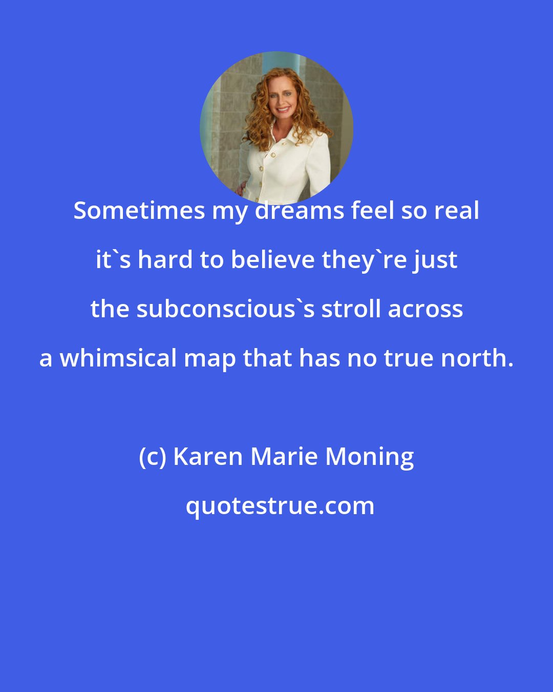 Karen Marie Moning: Sometimes my dreams feel so real it's hard to believe they're just the subconscious's stroll across a whimsical map that has no true north.