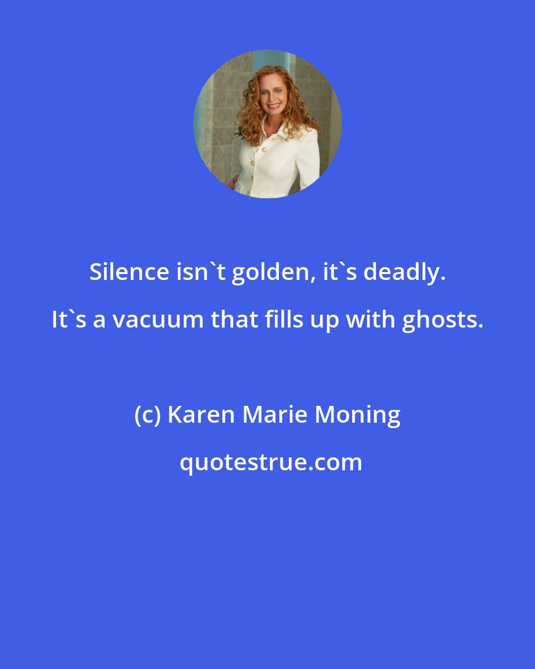 Karen Marie Moning: Silence isn't golden, it's deadly. It's a vacuum that fills up with ghosts.