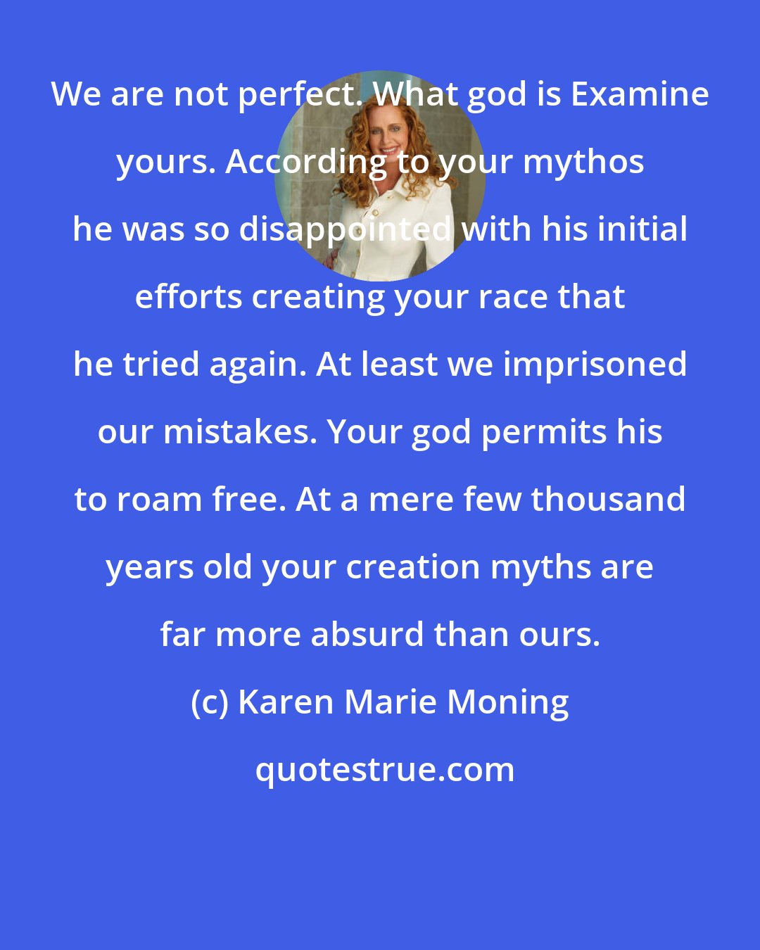 Karen Marie Moning: We are not perfect. What god is Examine yours. According to your mythos he was so disappointed with his initial efforts creating your race that he tried again. At least we imprisoned our mistakes. Your god permits his to roam free. At a mere few thousand years old your creation myths are far more absurd than ours.