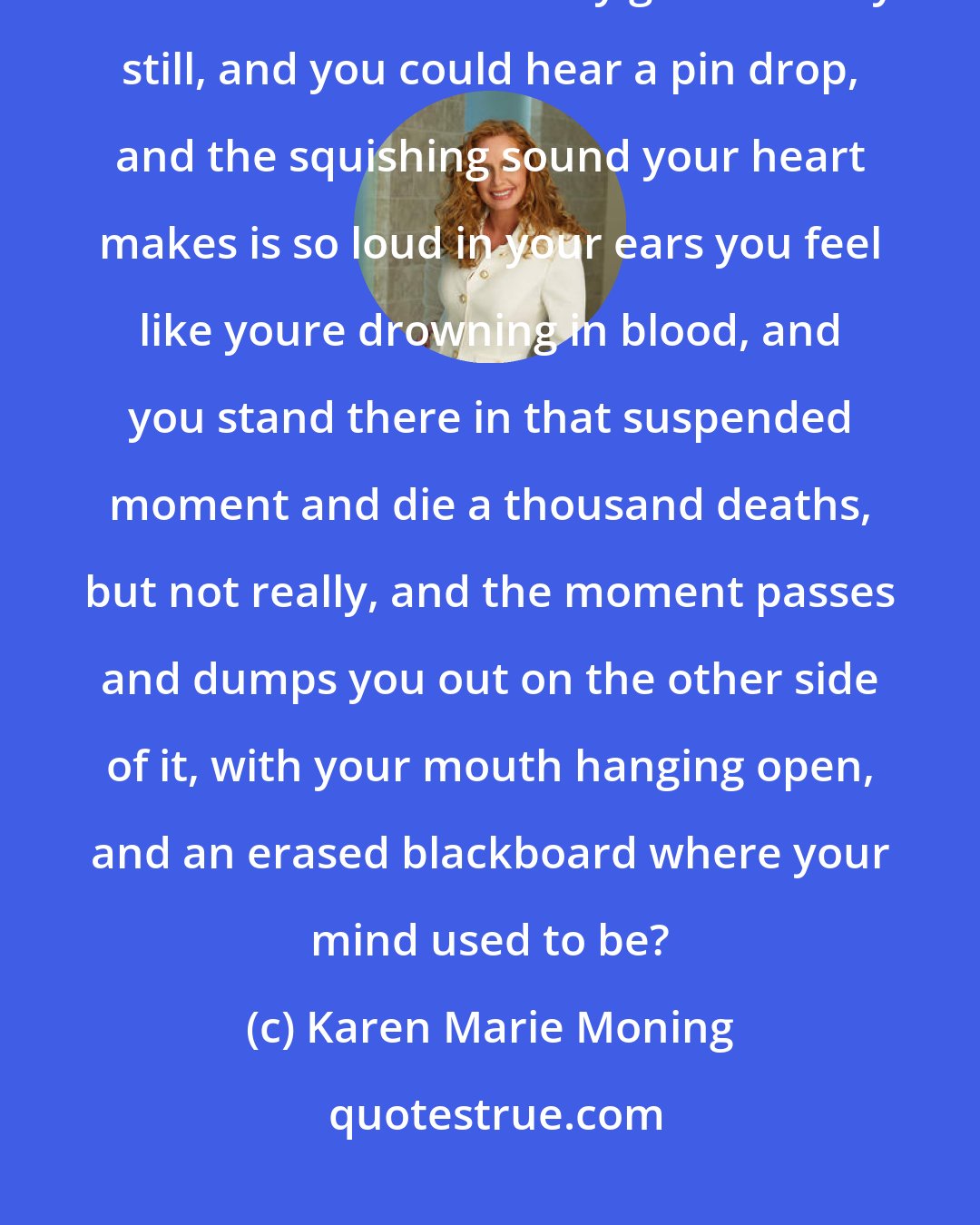 Karen Marie Moning: Have you ever had one of those moments when time just freezes? You know, when the world suddenly goes deathly still, and you could hear a pin drop, and the squishing sound your heart makes is so loud in your ears you feel like youre drowning in blood, and you stand there in that suspended moment and die a thousand deaths, but not really, and the moment passes and dumps you out on the other side of it, with your mouth hanging open, and an erased blackboard where your mind used to be?