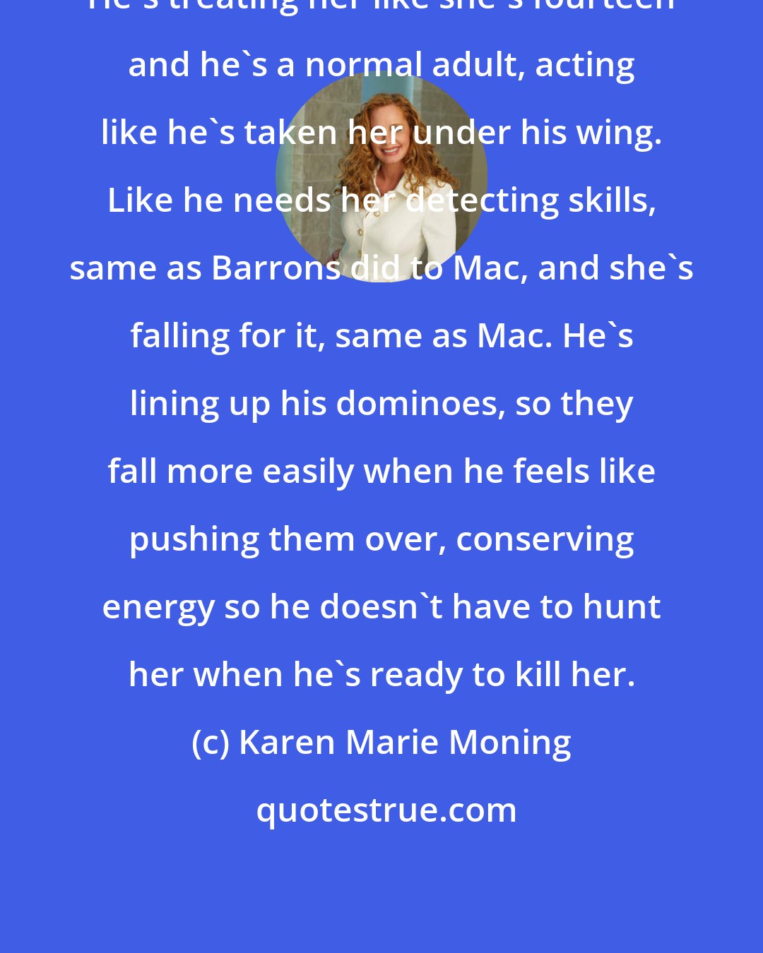 Karen Marie Moning: He's treating her like she's fourteen and he's a normal adult, acting like he's taken her under his wing. Like he needs her detecting skills, same as Barrons did to Mac, and she's falling for it, same as Mac. He's lining up his dominoes, so they fall more easily when he feels like pushing them over, conserving energy so he doesn't have to hunt her when he's ready to kill her.